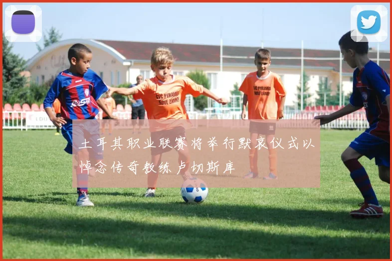 土耳其职业联赛将举行默哀仪式以悼念传奇教练卢切斯库