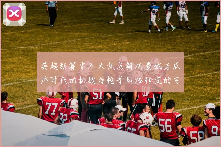 英超新赛季八大焦点解析曼城后瓜帅时代的挑战与枪手风格转变的可能性