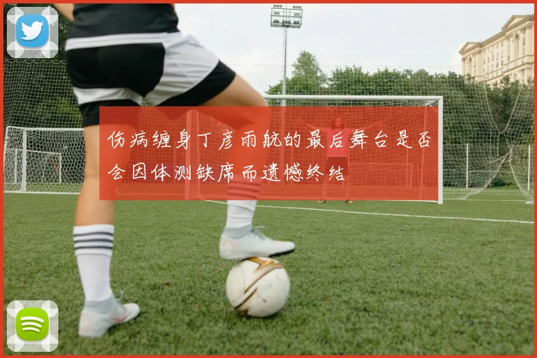 伤病缠身丁彦雨航的最后舞台是否会因体测缺席而遗憾终结