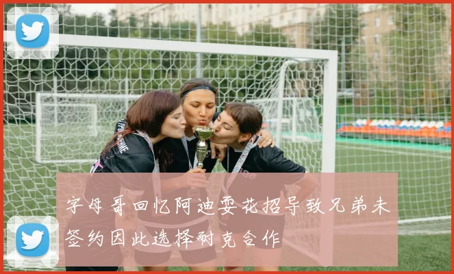 字母哥回忆阿迪耍花招导致兄弟未签约因此选择耐克合作