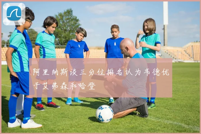 阿里纳斯谈三分位排名认为韦德优于艾弗森和哈登