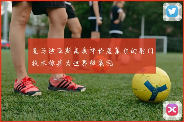 皇马迪亚斯高度评价居莱尔的射门技术称其为世界级表现