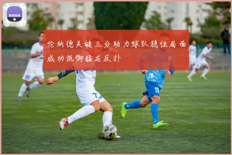 伦纳德关键三分助力球队稳住局面成功抵御猛龙反扑