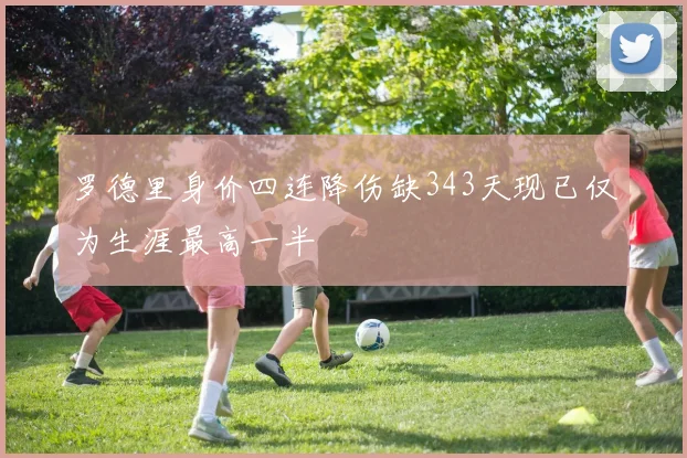 罗德里身价四连降伤缺343天现已仅为生涯最高一半