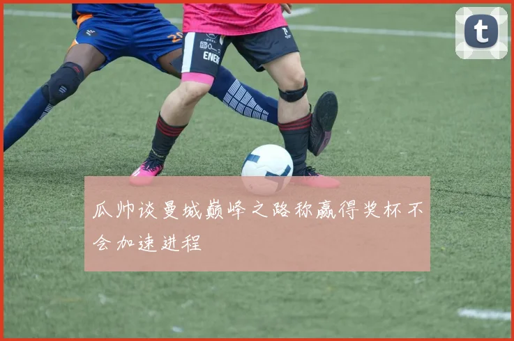 瓜帅谈曼城巅峰之路称赢得奖杯不会加速进程