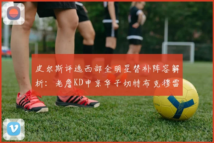 皮尔斯评选西部全明星替补阵容解析：老詹KD申京华子切特布克穆雷的实力对比