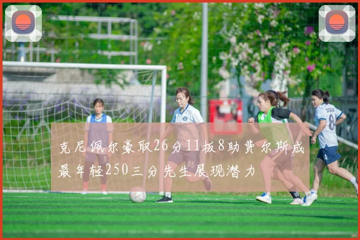 克尼佩尔豪取26分11板8助费尔斯成最年轻250三分先生展现潜力