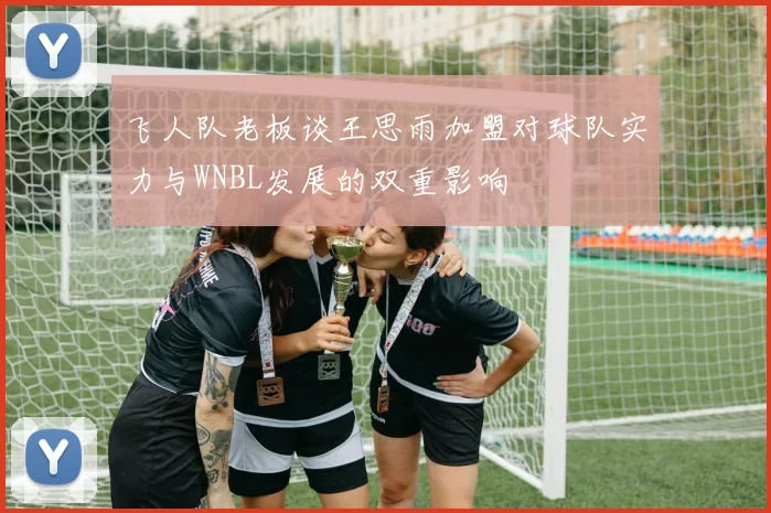 飞人队老板谈王思雨加盟对球队实力与WNBL发展的双重影响