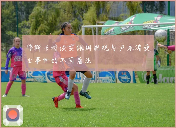 穆斯卡特谈安佩姆犯规与卢永涛受击事件的不同看法