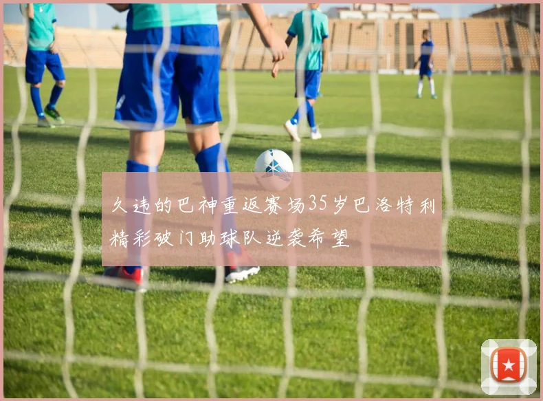 久违的巴神重返赛场35岁巴洛特利精彩破门助球队逆袭希望
