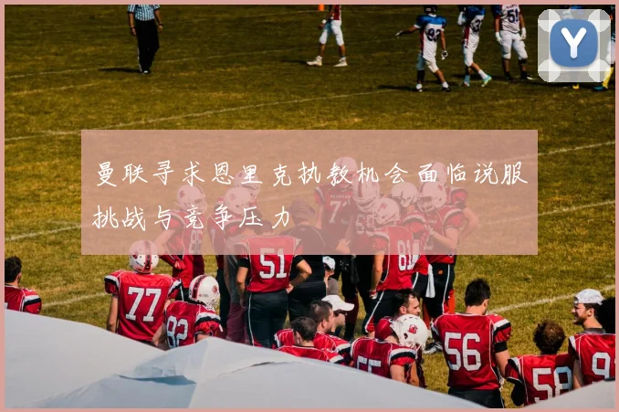 曼联寻求恩里克执教机会面临说服挑战与竞争压力