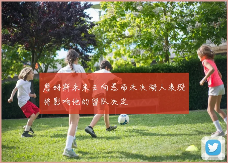 詹姆斯未来去向悬而未决湖人表现将影响他的留队决定