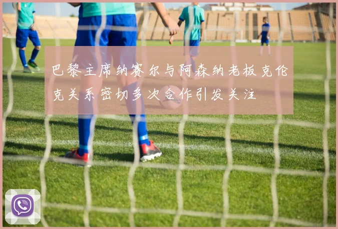巴黎主席纳赛尔与阿森纳老板克伦克关系密切多次合作引发关注