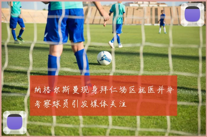纳格尔斯曼现身拜仁场区就医并非考察球员引发媒体关注