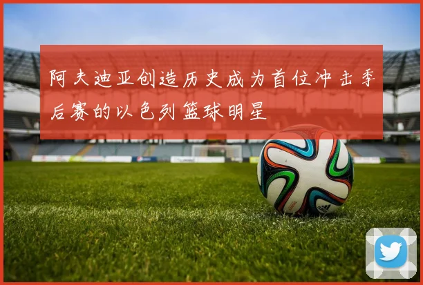 阿夫迪亚创造历史成为首位冲击季后赛的以色列篮球明星
