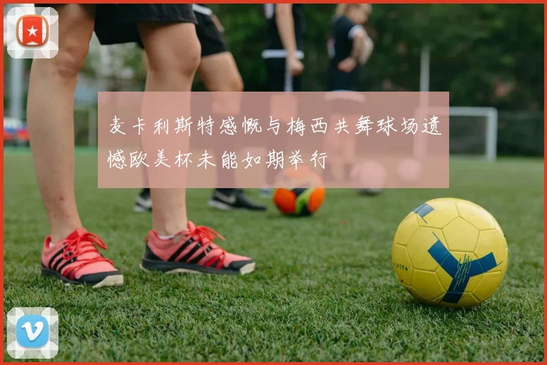 麦卡利斯特感慨与梅西共舞球场遗憾欧美杯未能如期举行