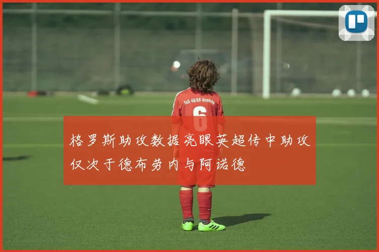 格罗斯助攻数据亮眼英超传中助攻仅次于德布劳内与阿诺德