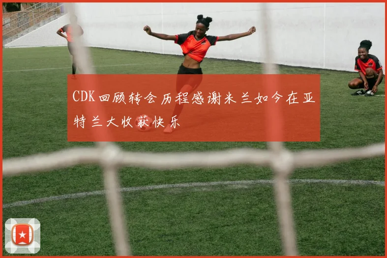 CDK回顾转会历程感谢米兰如今在亚特兰大收获快乐