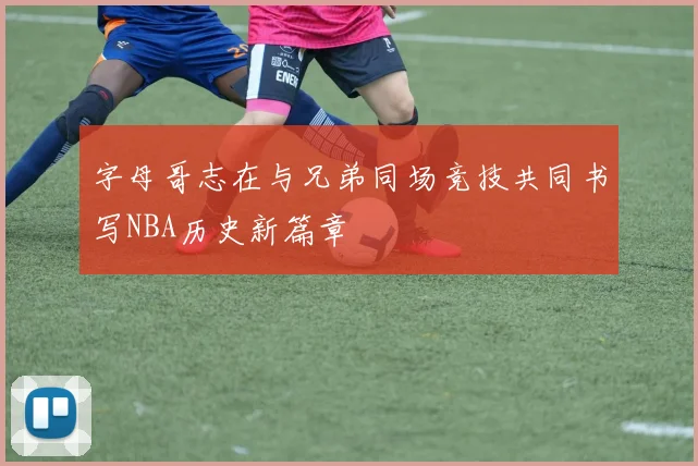 字母哥志在与兄弟同场竞技共同书写NBA历史新篇章