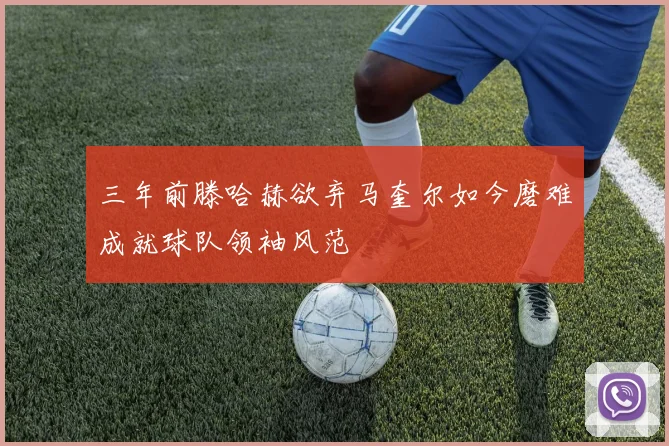 三年前滕哈赫欲弃马奎尔如今磨难成就球队领袖风范