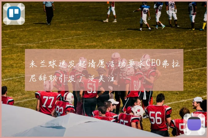 米兰球迷发起请愿活动要求CEO弗拉尼辞职引发广泛关注