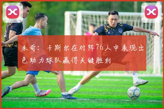 米奇：卡斯尔在对阵76人中表现出色助力球队赢得关键胜利