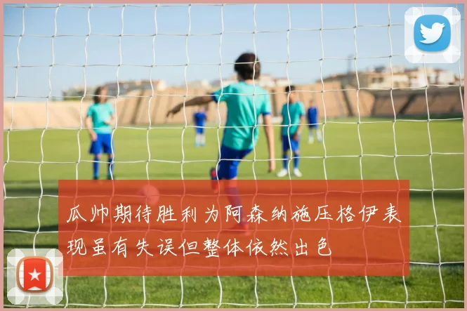 瓜帅期待胜利为阿森纳施压格伊表现虽有失误但整体依然出色
