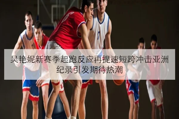 吴艳妮新赛季起跑反应再提速短跨冲击亚洲纪录引发期待热潮